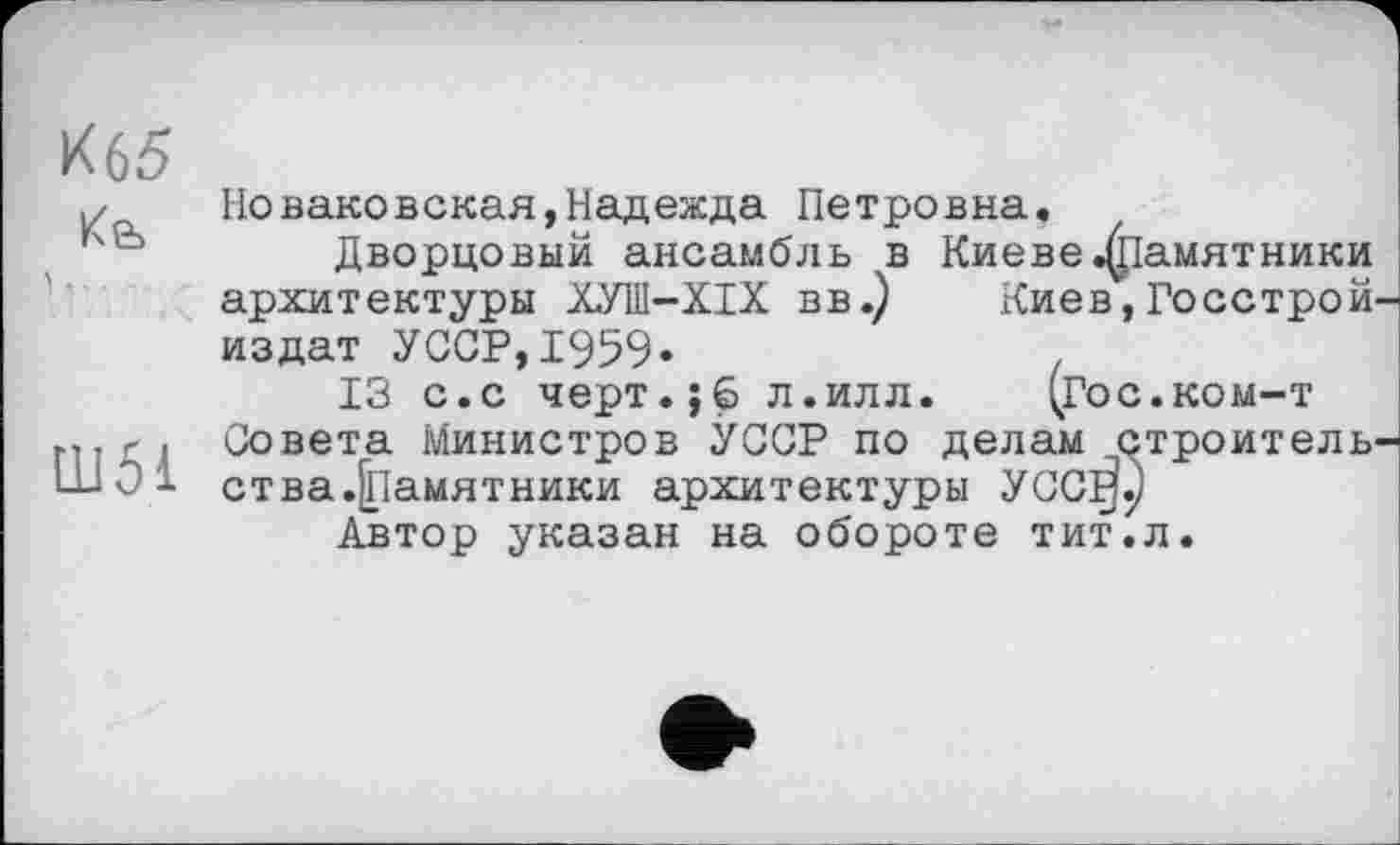 ﻿К65
,/ Но ваковская, Надежда Петровна.
Дворцовый ансамбль в Киеве памятники архитектуры ХУИ1-ХІХ вв.) Киев,Госстрой издат УССР,1959»
13 с.с черт.;б л.илл. (гос.ком-т міг і Совета Министров УССР по делам строитель LL1O1 ства.јпамнтники архитектуры УСС^р
Автор указан на обороте тит.л.